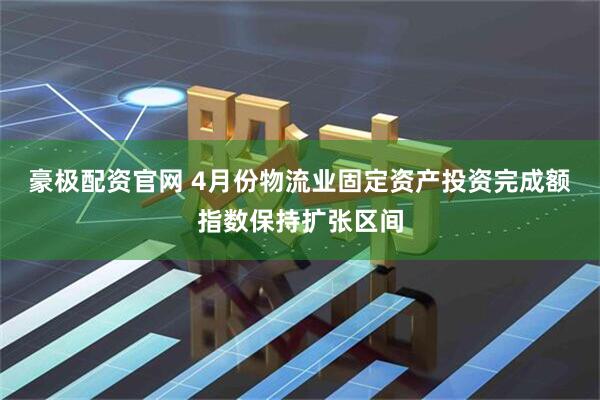 豪极配资官网 4月份物流业固定资产投资完成额指数保持扩张区间