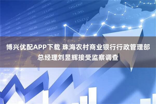 博兴优配APP下载 珠海农村商业银行行政管理部总经理刘昱辉接受监察调查